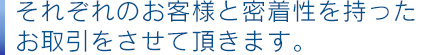 それぞれのお客様と密着性を持ったお取引をさせて頂きます。